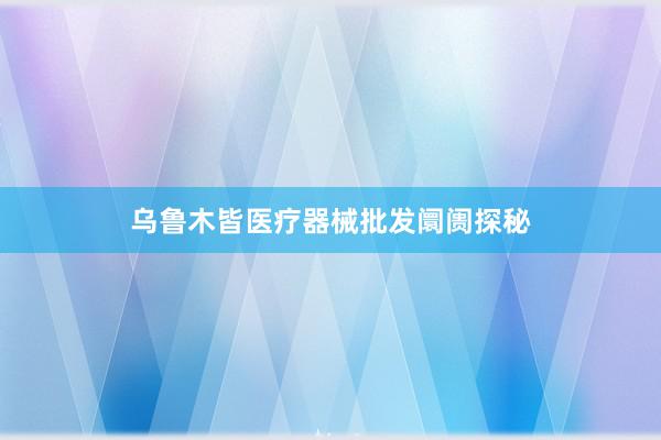乌鲁木皆医疗器械批发阛阓探秘